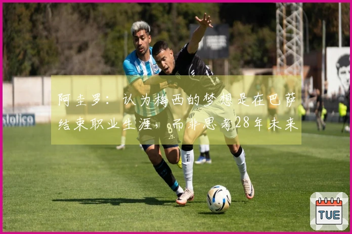 阿圭罗：认为梅西的梦想是在巴萨结束职业生涯，而非思考28年未来