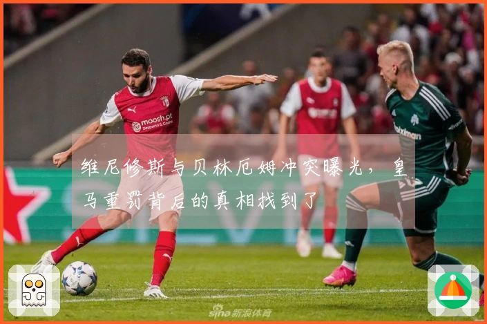 维尼修斯与贝林厄姆冲突曝光，皇马重罚背后的真相找到了