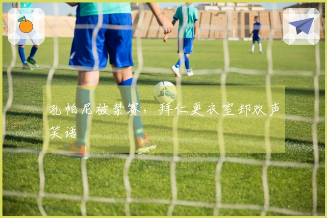 孔帕尼被禁赛，拜仁更衣室却欢声笑语