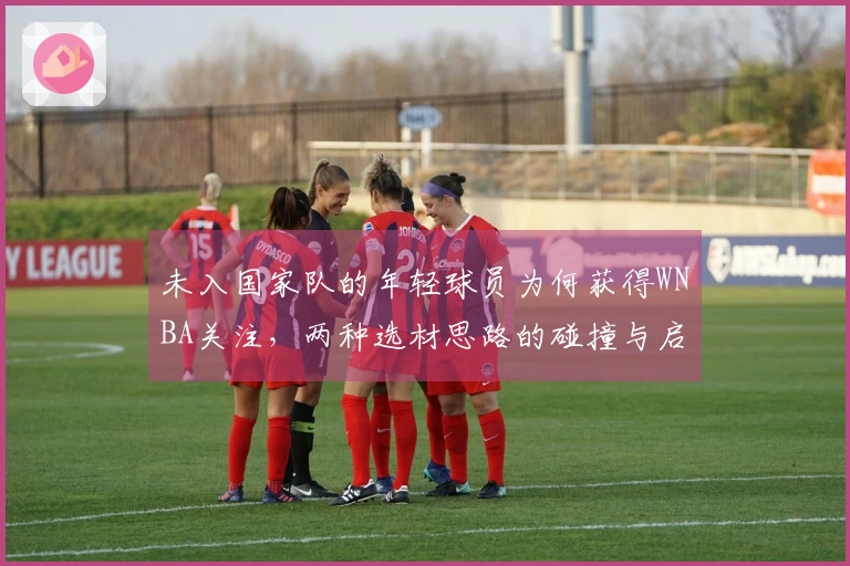 未入国家队的年轻球员为何获得WNBA关注，两种选材思路的碰撞与启示