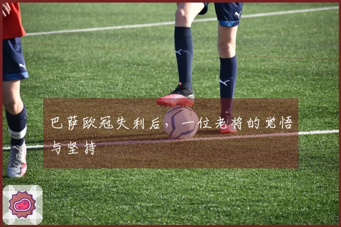 巴萨欧冠失利后，一位老将的觉悟与坚持
