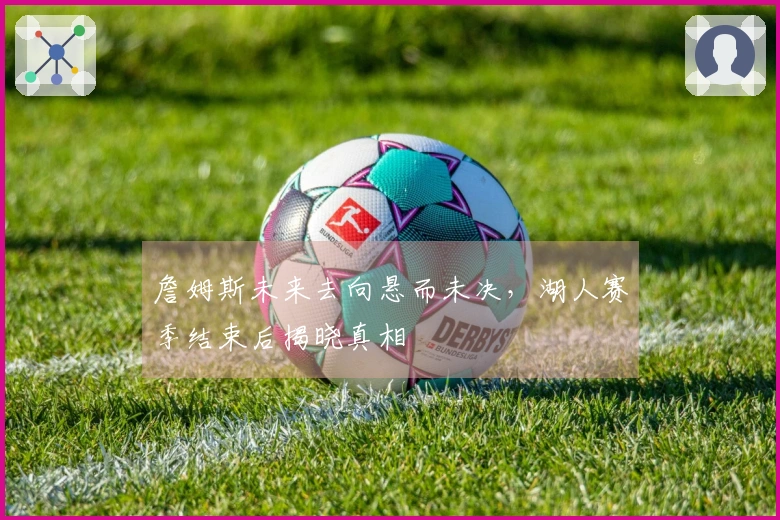詹姆斯未来去向悬而未决，湖人赛季结束后揭晓真相