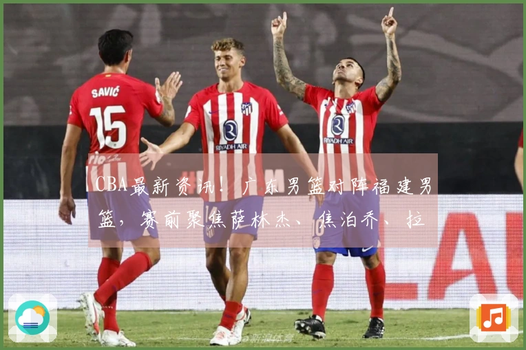 CBA最新资讯！广东男篮对阵福建男篮，赛前聚焦萨林杰、焦泊乔、拉科塞维奇及福建队最新动态