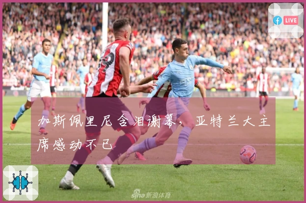 加斯佩里尼含泪谢幕，亚特兰大主席感动不已