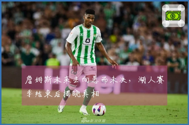 詹姆斯未来去向悬而未决，湖人赛季结束后揭晓真相