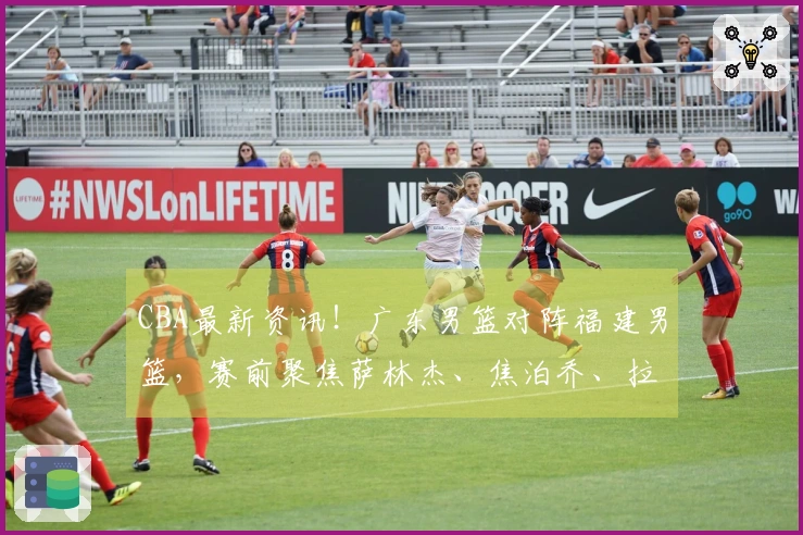 CBA最新资讯！广东男篮对阵福建男篮，赛前聚焦萨林杰、焦泊乔、拉科塞维奇及福建队最新动态