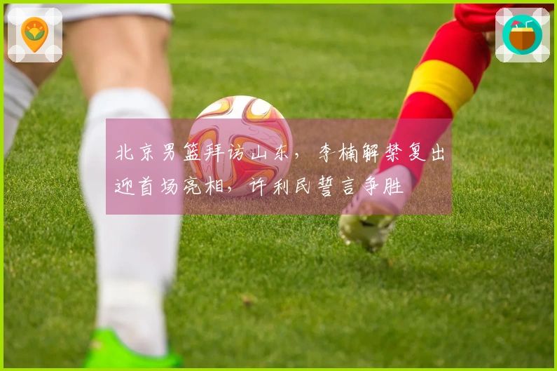 北京男篮拜访山东，李楠解禁复出迎首场亮相，许利民誓言争胜