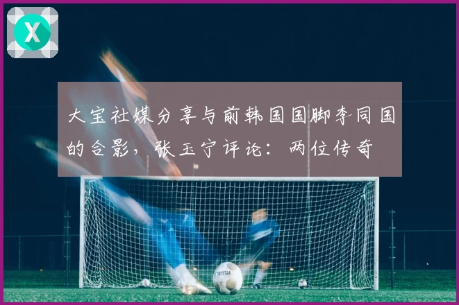 大宝社媒分享与前韩国国脚李同国的合影，张玉宁评论：两位传奇