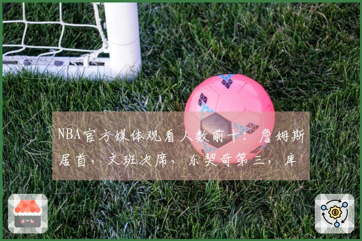NBA官方媒体观看人数前十：詹姆斯居首，文班次席，东契奇第三，库里第四，里夫斯第十