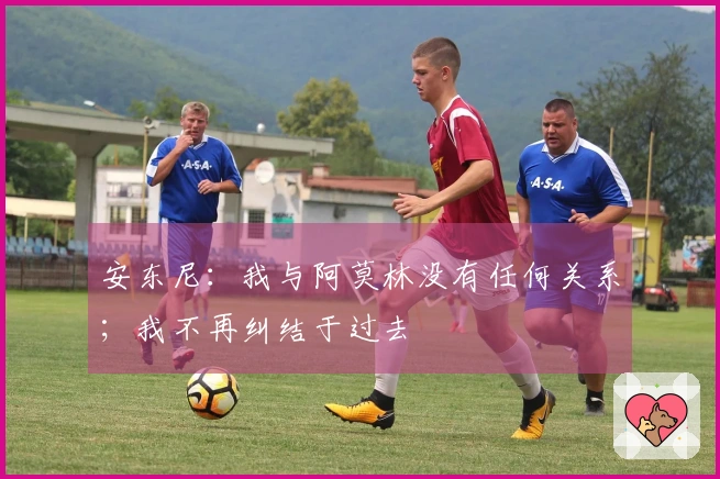 安东尼：我与阿莫林没有任何关系；我不再纠结于过去