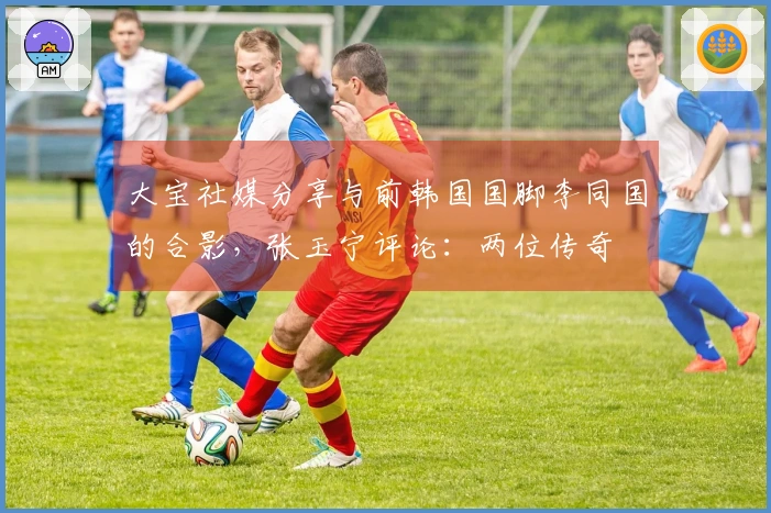 大宝社媒分享与前韩国国脚李同国的合影，张玉宁评论：两位传奇