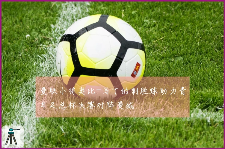 曼联小将奥比-马丁的制胜球助力青年足总杯决赛对阵曼城