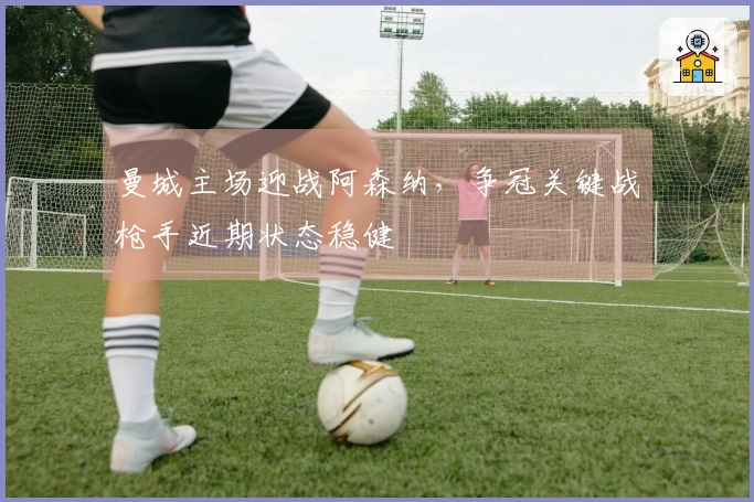 曼城主场迎战阿森纳，争冠关键战枪手近期状态稳健