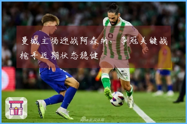 曼城主场迎战阿森纳，争冠关键战枪手近期状态稳健