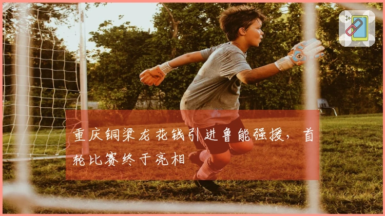 重庆铜梁龙花钱引进鲁能强援，首轮比赛终于亮相
