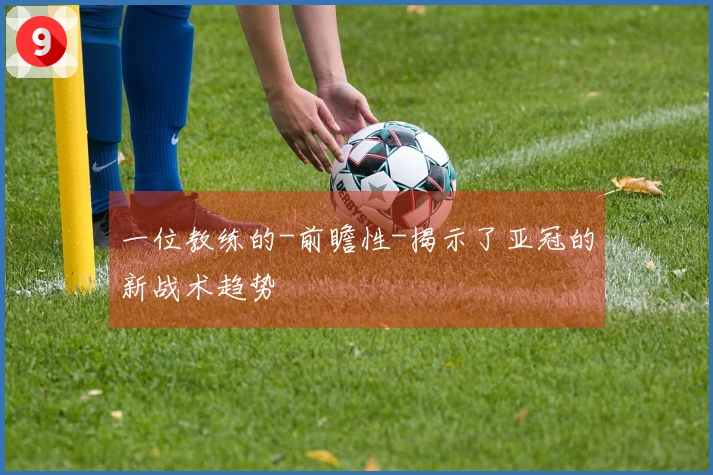 一位教练的-前瞻性-揭示了亚冠的新战术趋势