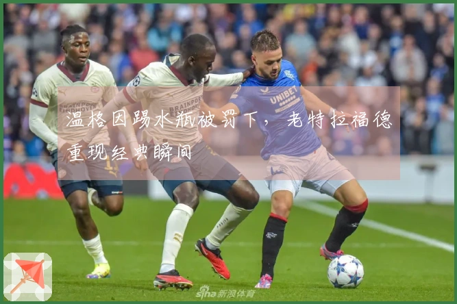 温格因踢水瓶被罚下，老特拉福德重现经典瞬间