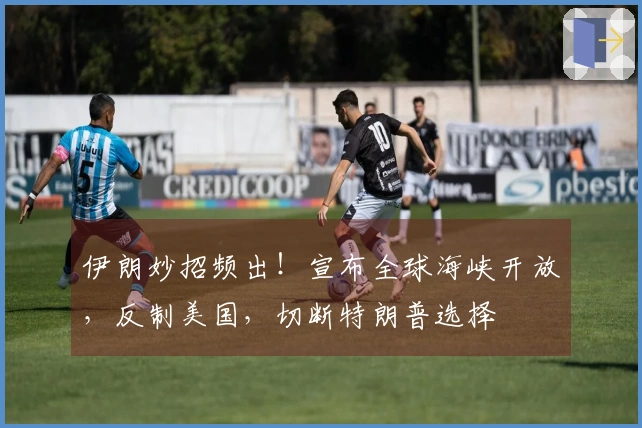 伊朗妙招频出！宣布全球海峡开放，反制美国，切断特朗普选择